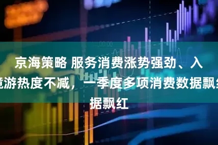 京海策略 服务消费涨势强劲、入境游热度不减，一季度多项消费数据飘红