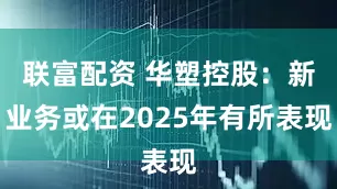 联富配资 华塑控股：新业务或在2025年有所表现