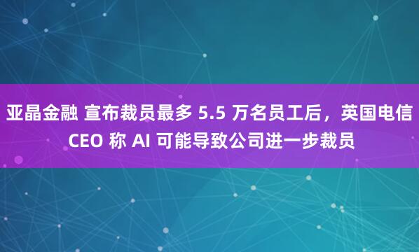 亚晶金融 宣布裁员最多 5.5 万名员工后，英国电信 CEO 称 AI 可能导致公司进一步裁员