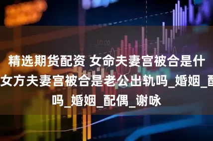 精选期货配资 女命夫妻宫被合是什么意思，女方夫妻宫被合是老公出轨吗_婚姻_配偶_谢咏