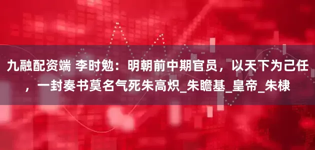 九融配资端 李时勉：明朝前中期官员，以天下为己任，一封奏书莫名气死朱高炽_朱瞻基_皇帝_朱棣