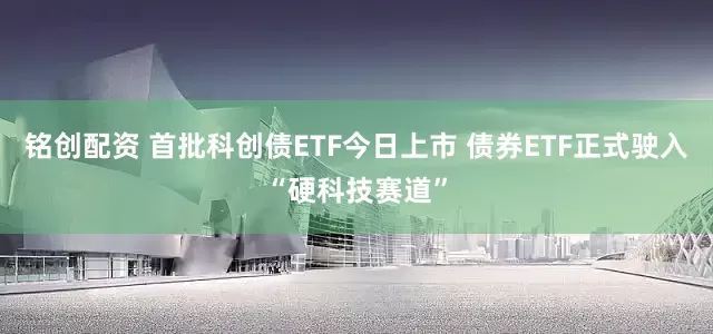 铭创配资 首批科创债ETF今日上市 债券ETF正式驶入“硬科技赛道”