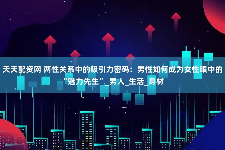 天天配资网 两性关系中的吸引力密码：男性如何成为女性眼中的“魅力先生”_男人_生活_身材