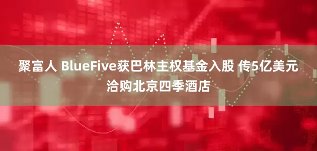 聚富人 BlueFive获巴林主权基金入股 传5亿美元洽购北京四季酒店