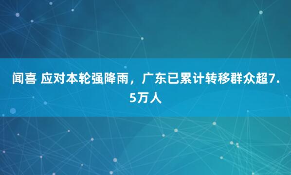 闻喜 应对本轮强降雨，广东已累计转移群众超7.5万人