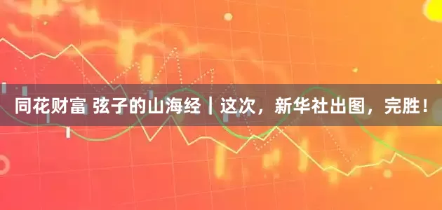 同花财富 弦子的山海经｜这次，新华社出图，完胜！