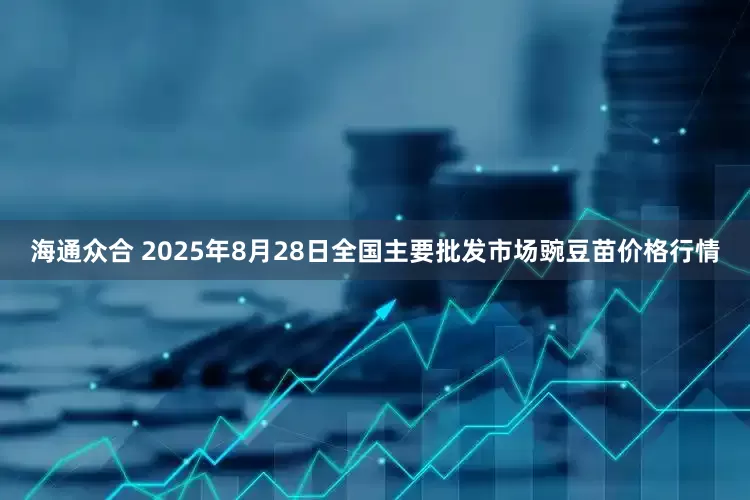 海通众合 2025年8月28日全国主要批发市场豌豆苗价格行情