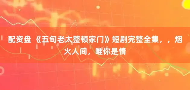 配资盘 《五旬老太整顿家门》短剧完整全集，，烟火人间，唯你是情