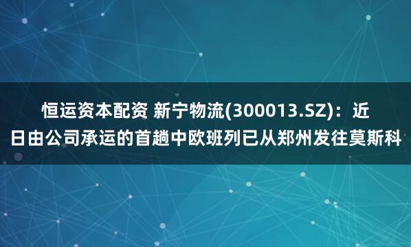 恒运资本配资 新宁物流(300013.SZ)：近日由公司承运的首趟中欧班列已从郑州发往莫斯科