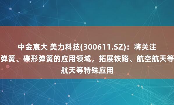 中金宸大 美力科技(300611.SZ)：将关注热卷重型弹簧、碟形弹簧的应用领域，拓展铁路、航空航天等特殊应用