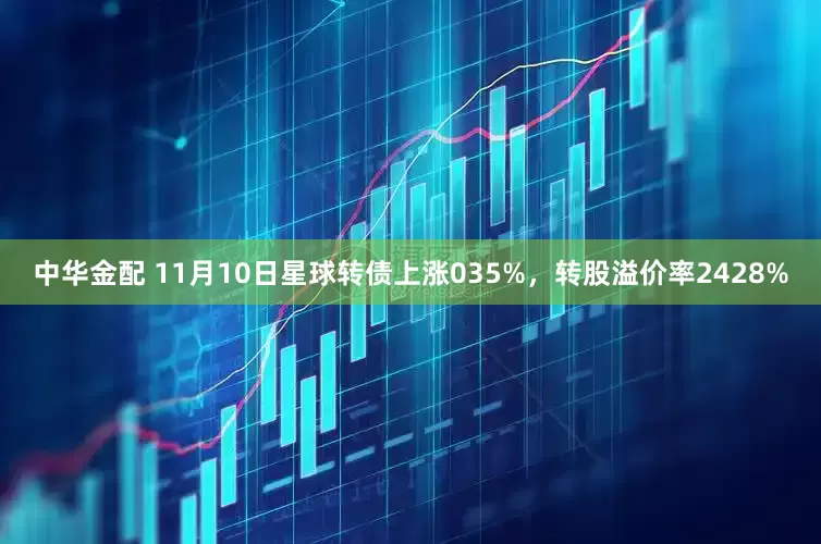 中华金配 11月10日星球转债上涨035%，转股溢价率2428%