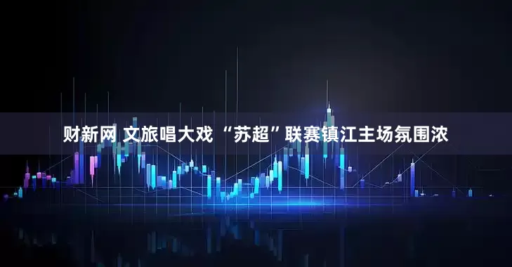 财新网 文旅唱大戏 “苏超”联赛镇江主场氛围浓