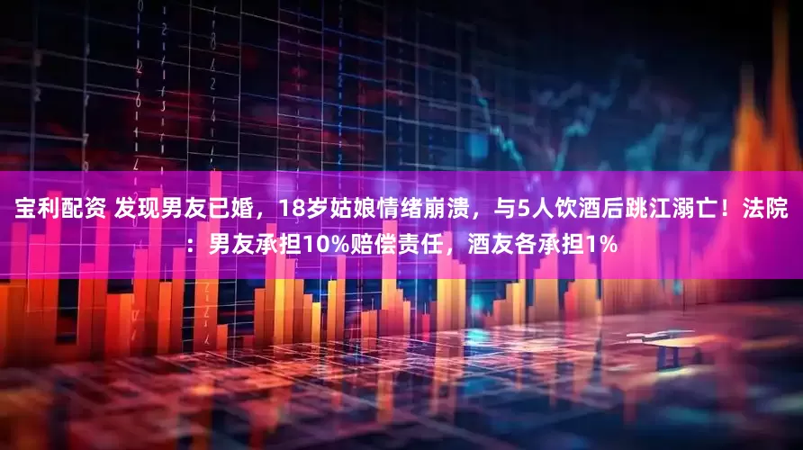 宝利配资 发现男友已婚，18岁姑娘情绪崩溃，与5人饮酒后跳江溺亡！法院：男友承担10%赔偿责任，酒友各承担1%
