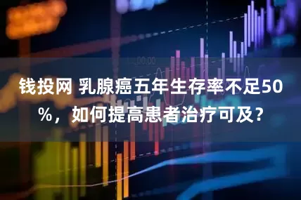 钱投网 乳腺癌五年生存率不足50%，如何提高患者治疗可及？