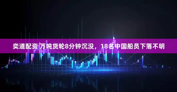 奕道配资 万吨货轮8分钟沉没，18名中国船员下落不明