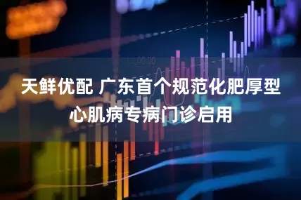 天鲜优配 广东首个规范化肥厚型心肌病专病门诊启用