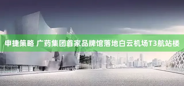申捷策略 广药集团首家品牌馆落地白云机场T3航站楼